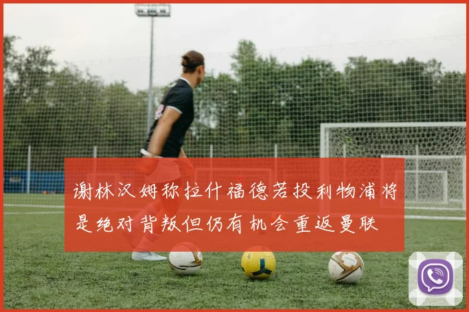 谢林汉姆称拉什福德若投利物浦将是绝对背叛但仍有机会重返曼联