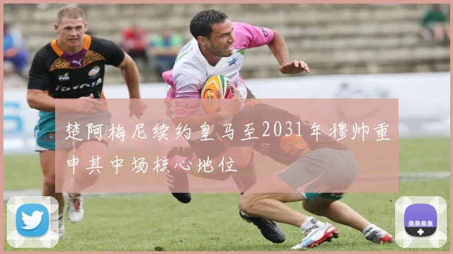 楚阿梅尼续约皇马至2031年穆帅重申其中场核心地位