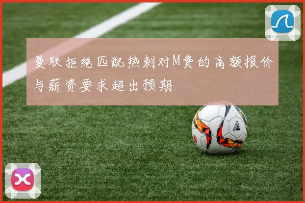 曼联拒绝匹配热刺对M费的高额报价与薪资要求超出预期