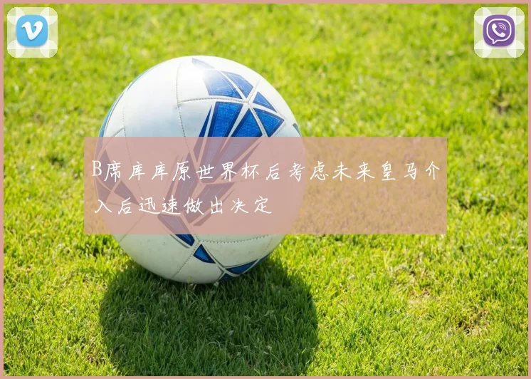 B席库库原世界杯后考虑未来皇马介入后迅速做出决定