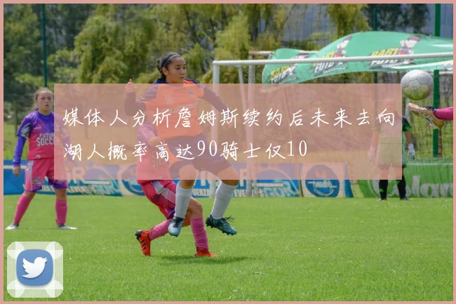 媒体人分析詹姆斯续约后未来去向湖人概率高达90骑士仅10