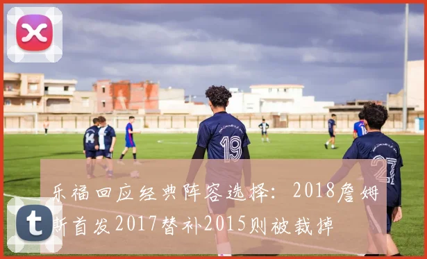 乐福回应经典阵容选择:2018詹姆斯首发2017替补2015则被裁掉