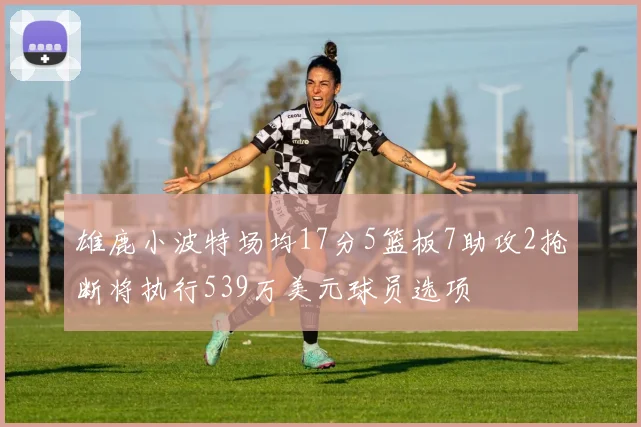 雄鹿小波特场均17分5篮板7助攻2抢断将执行539万美元球员选项