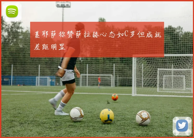 基耶萨称赞萨拉赫心态如C罗但成就差距明显