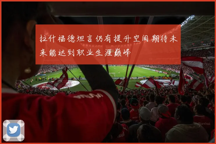拉什福德坦言仍有提升空间期待未来能达到职业生涯巅峰
