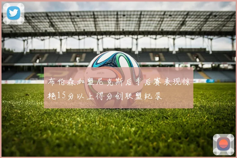 布伦森加盟尼克斯后季后赛表现惊艳15分以上得分创联盟纪录