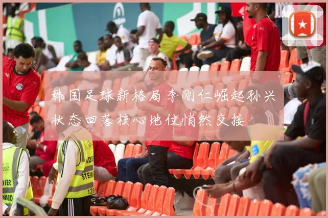 韩国足球新格局李刚仁崛起孙兴慜状态回落核心地位悄然交接