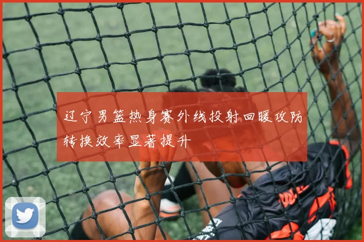 辽宁男篮热身赛外线投射回暖攻防转换效率显著提升