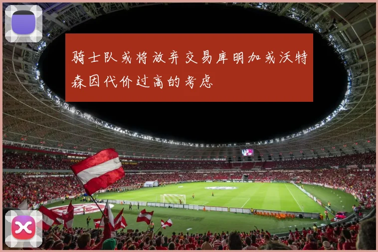 骑士队或将放弃交易库明加或沃特森因代价过高的考虑